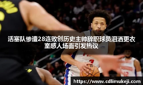 活塞队惨遭28连败创历史主帅辞职球员泪洒更衣室感人场面引发热议
