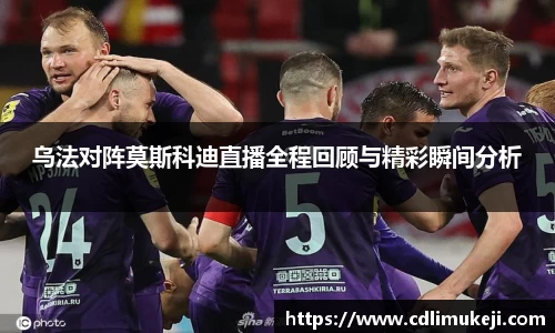 乌法对阵莫斯科迪直播全程回顾与精彩瞬间分析
